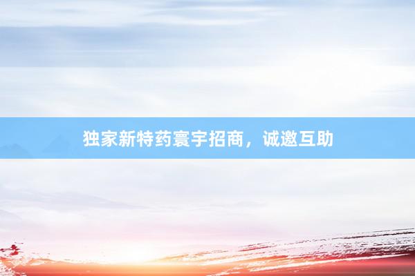 独家新特药寰宇招商，诚邀互助